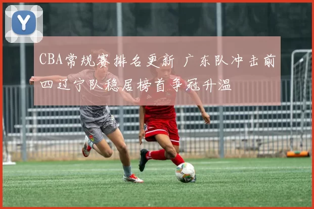 CBA常规赛排名更新 广东队冲击前四辽宁队稳居榜首争冠升温