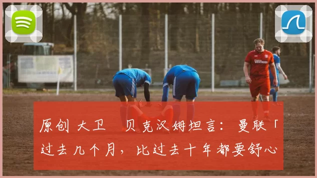 原创 大卫・贝克汉姆坦言：曼联「过去几个月，比过去十年都要舒心」