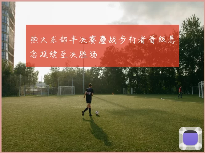 热火东部半决赛鏖战步行者晋级悬念延续至决胜场