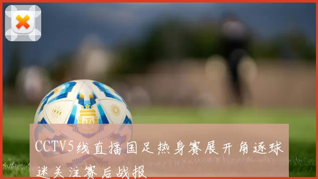CCTV5线直播国足热身赛展开角逐球迷关注赛后战报