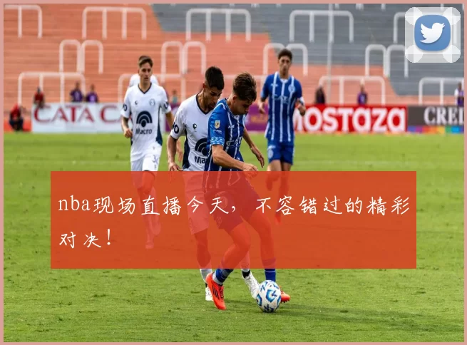 nba现场直播今天，不容错过的精彩对决！