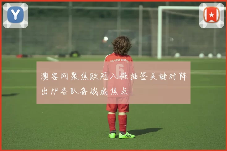 澳客网聚焦欧冠八强抽签关键对阵出炉各队备战成焦点