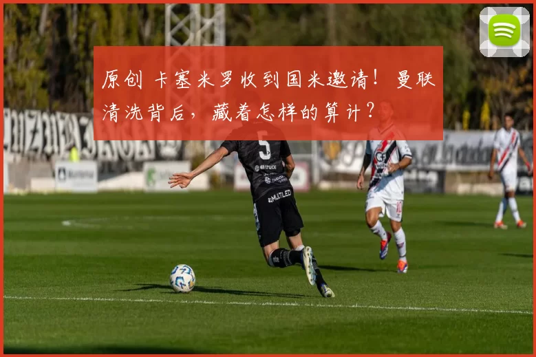 原创 卡塞米罗收到国米邀请！曼联清洗背后，藏着怎样的算计？