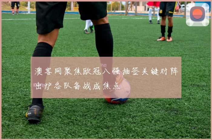 澳客网聚焦欧冠八强抽签关键对阵出炉各队备战成焦点