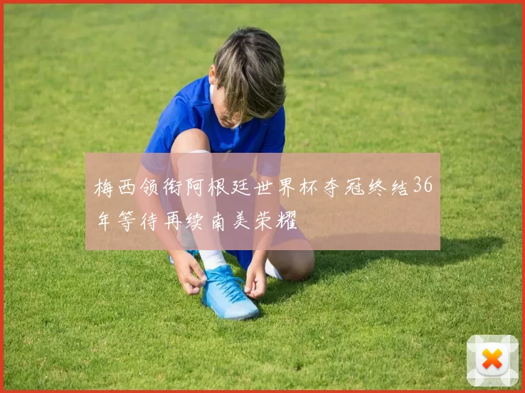 梅西领衔阿根廷世界杯夺冠终结36年等待再续南美荣耀