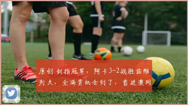 原创 剑指冠军,阿卡3-2战胜兹维列夫,全满贯机会到了,首进澳网决赛