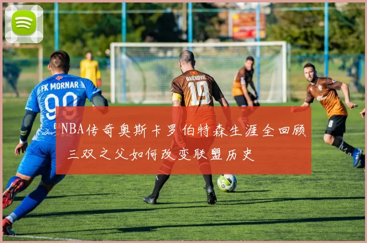 NBA传奇奥斯卡罗伯特森生涯全回顾 三双之父如何改变联盟历史