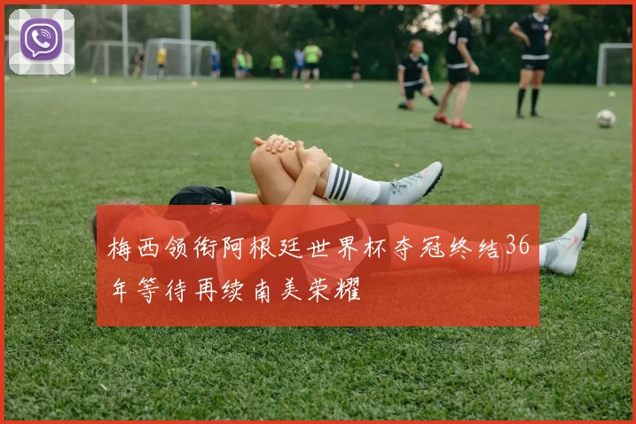 梅西领衔阿根廷世界杯夺冠终结36年等待再续南美荣耀