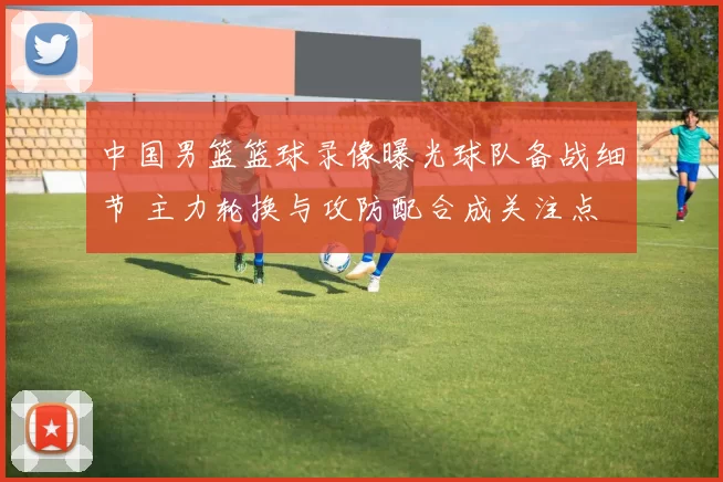 中国男篮篮球录像曝光球队备战细节 主力轮换与攻防配合成关注点