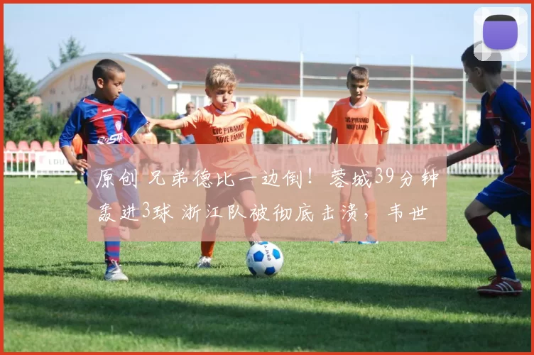 原创 兄弟德比一边倒！蓉城39分钟轰进3球 浙江队被彻底击溃，韦世豪再添精彩