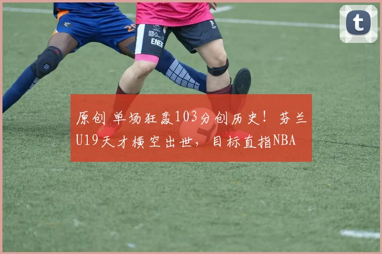 原创 单场狂轰103分创历史！芬兰U19天才横空出世，目标直指NBA