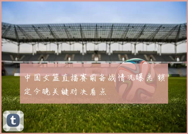 中国女篮直播赛前备战情况曝光 锁定今晚关键对决看点