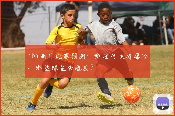 nba明日比赛预测:哪些对决将爆冷,哪些球星会爆发?