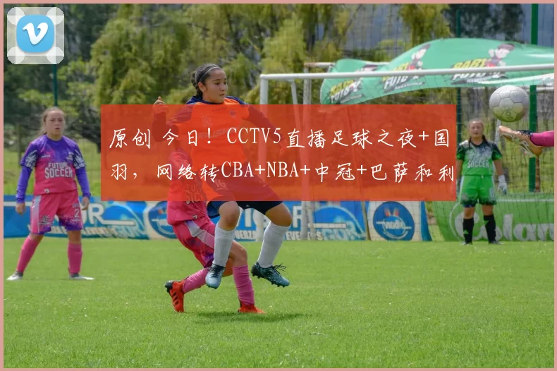 原创 今日！CCTV5直播足球之夜+国羽，网络转CBA+NBA+中冠+巴萨和利物浦等出战欧冠