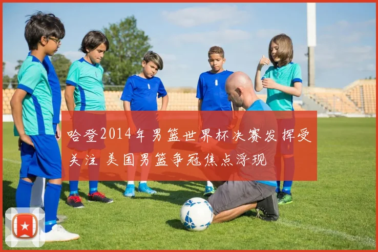 哈登2014年男篮世界杯决赛发挥受关注 美国男篮争冠焦点浮现