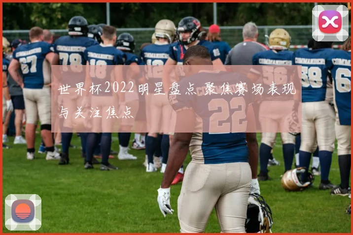世界杯2022明星盘点 聚焦赛场表现与关注焦点