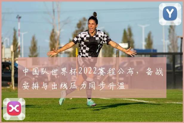 中国队世界杯2022赛程公布,备战安排与出线压力同步升温