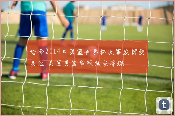 哈登2014年男篮世界杯决赛发挥受关注 美国男篮争冠焦点浮现