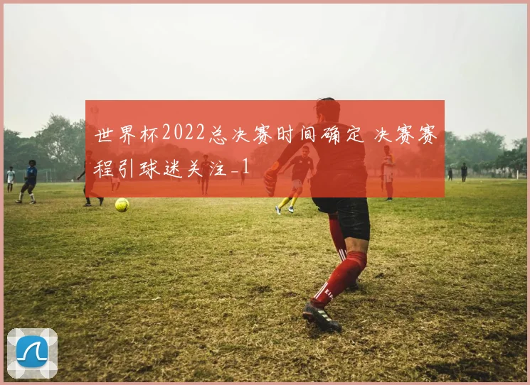 世界杯2022总决赛时间确定 决赛赛程引球迷关注_1