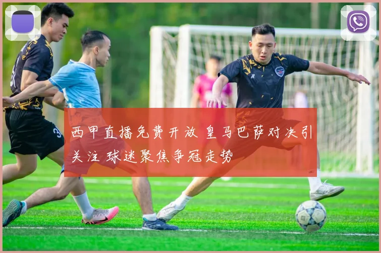 西甲直播免费开放 皇马巴萨对决引关注 球迷聚焦争冠走势