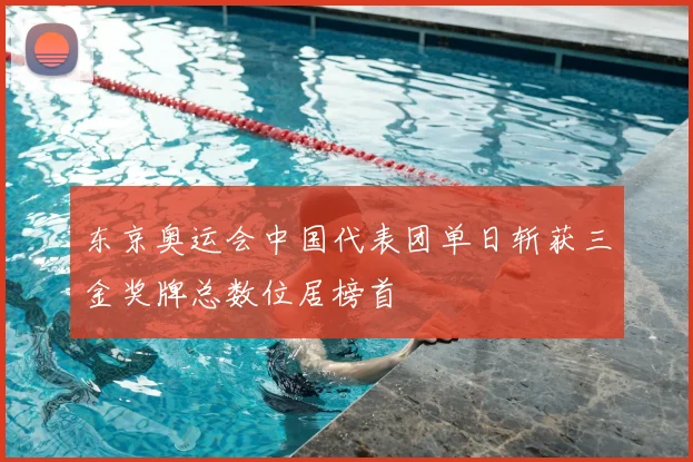东京奥运会中国代表团单日斩获三金奖牌总数位居榜首