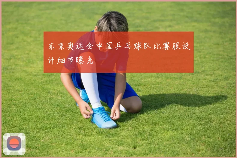东京奥运会中国乒乓球队比赛服设计细节曝光