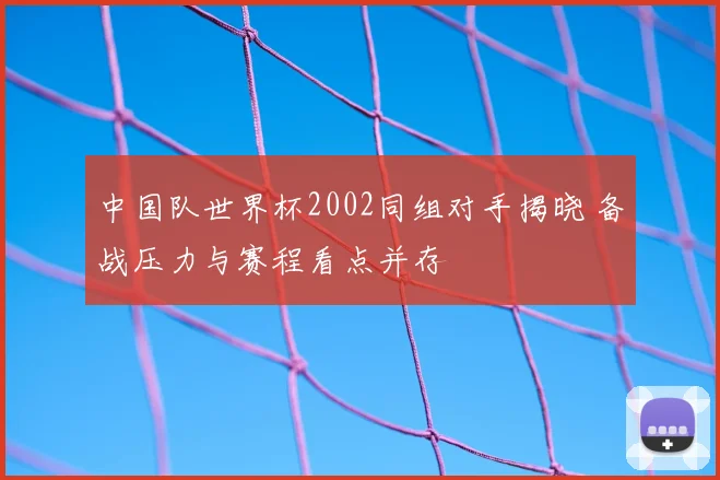 中国队世界杯2002同组对手揭晓 备战压力与赛程看点并存