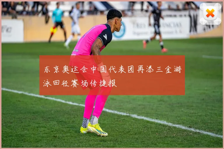 东京奥运会中国代表团再添三金游泳田径赛场传捷报